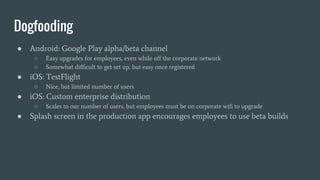 Dogfooding
● Android: Google Play alpha/beta channel
○ Easy upgrades for employees, even while off the corporate network
○ Somewhat difficult to get set up, but easy once registered
● iOS: TestFlight
○ Nice, but limited number of users
● iOS: Custom enterprise distribution
○ Scales to our number of users, but employees must be on corporate wifi to upgrade
● Splash screen in the production app encourages employees to use beta builds
 