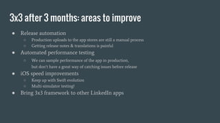 3x3 after 3 months: areas to improve
● Release automation
○ Production uploads to the app stores are still a manual process
○ Getting release notes & translations is painful
● Automated performance testing
○ We can sample performance of the app in production,
but don’t have a great way of catching issues before release
● iOS speed improvements
○ Keep up with Swift evolution
○ Multi-simulator testing?
● Bring 3x3 framework to other LinkedIn apps
 