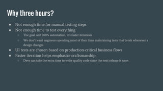 Why three hours?
● Not enough time for manual testing steps
● Not enough time to test everything
○ The goal isn’t 100% automation, it’s faster iterations
○ We don’t want engineers spending most of their time maintaining tests that break whenever a
design changes
● UI tests are chosen based on production-critical business flows
● Faster iteration helps emphasize craftsmanship
○ Devs can take the extra time to write quality code since the next release is soon
 