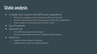 Static analysis
● Compile-time contract with API server using Rest.li
○ Rest.li data templates are shared between API server & clients
○ Provides static analysis checks that guarantee backwards compatibility
○ Client models are code generated for further safety
● Java Checkstyle
● Android Lint
○ Over 200 checks provided by Google
○ Several custom checks written for LinkedIn-specific patterns
● Swift Lint
○ Forked version of Realm’s SwiftLint
○ Added custom checks for LinkedIn patterns
 
