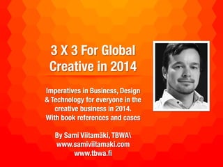 3 X 3 For Global
Creative in 2014
!
Imperatives in Business, Design &
Technology for everyone in the
creative business in 2014.!
!
With book references and cases!
!
Sami Viitamäki, TBWA!
www.samiviitamaki.com!
www.tbwa.ﬁ!

 