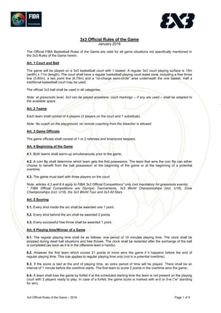 3x3 Official Rules of the Game – 2016 Page 1 of 4
3x3 Official Rules of the Game
January 2016
The Official FIBA Basketball Rules of the Game are valid for all game situations not specifically mentioned in
the 3x3 Rules of the Game herein.
Art. 1 Court and Ball
The game will be played on a 3x3 basketball court with 1 basket. A regular 3x3 court playing surface is 15m
(width) x 11m (length). The court shall have a regular basketball playing court sized zone, including a free throw
line (5.80m), a two point line (6.75m) and a “no-charge semi-circle” area underneath the one basket. Half a
traditional basketball court may be used.
The official 3x3 ball shall be used in all categories.
Note: at grassroots level, 3x3 can be played anywhere; court markings – if any are used – shall be adapted to
the available space
Art. 2 Teams
Each team shall consist of 4 players (3 players on the court and 1 substitute).
Note: No coach on the playground, no remote coaching from the bleacher is allowed
Art. 3 Game Officials
The game officials shall consist of 1 or 2 referees and time/score keepers.
Art. 4 Beginning of the Game
4.1. Both teams shall warm-up simultaneously prior to the game.
4.2. A coin flip shall determine which team gets the first possession. The team that wins the coin flip can either
choose to benefit from the ball possession at the beginning of the game or at the beginning of a potential
overtime.
4.3. The game must start with three players on the court.
Note: articles 4.3 and 6.4 apply to FIBA 3x3 Official Competitions* only (not mandatory for grassroots events).
* FIBA Official Competitions are Olympic Tournaments, 3x3 World Championships (incl. U18), Zone
Championships (incl. U18), the 3x3 World Tour and 3x3 All Stars
Art. 5 Scoring
5.1. Every shot inside the arc shall be awarded one 1 point.
5.2. Every shot behind the arc shall be awarded 2 points.
5.3. Every successful free throw shall be awarded 1 point.
Art. 6 Playing time/Winner of a Game
6.1. The regular playing time shall be as follows: one period of 10 minutes playing time. The clock shall be
stopped during dead ball situations and free throws. The clock shall be restarted after the exchange of the ball
is completed (as soon as it is in the offensive team’s hands).
6.2. However the first team which scores 21 points or more wins the game if it happens before the end of
regular playing time. This rule applies to regular playing time only (not in a potential overtime).
6.3. If the score is tied at the end of playing time, an extra period of time will be played. There shall be an
interval of 1 minute before the overtime starts. The first team to score 2 points in the overtime wins the game.
6.4. A team shall lose the game by forfeit if at the scheduled starting time the team is not present on the playing
court with 3 players ready to play. In case of a forfeit, the game score is marked with w-0 or 0-w (“w” standing
for win).
 