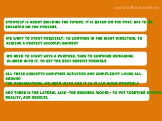 www.CesarMalacon.tumblr.com


Strategy is about building the future. It is based on the past. Has to be
executed on the present.

We want to start precisely. To continue in the right direction. To
achieve a perfect accomplishment


We need to start with a purpose. Then to continue remaining
aligned with it. To get the best benefit possible


All these concepts comprise activities and complexity living all
around
the organisations. We need ways for it so it can move properly
around
And there is the lateral line –the business model- to put together efforts
reality, and results.
 
