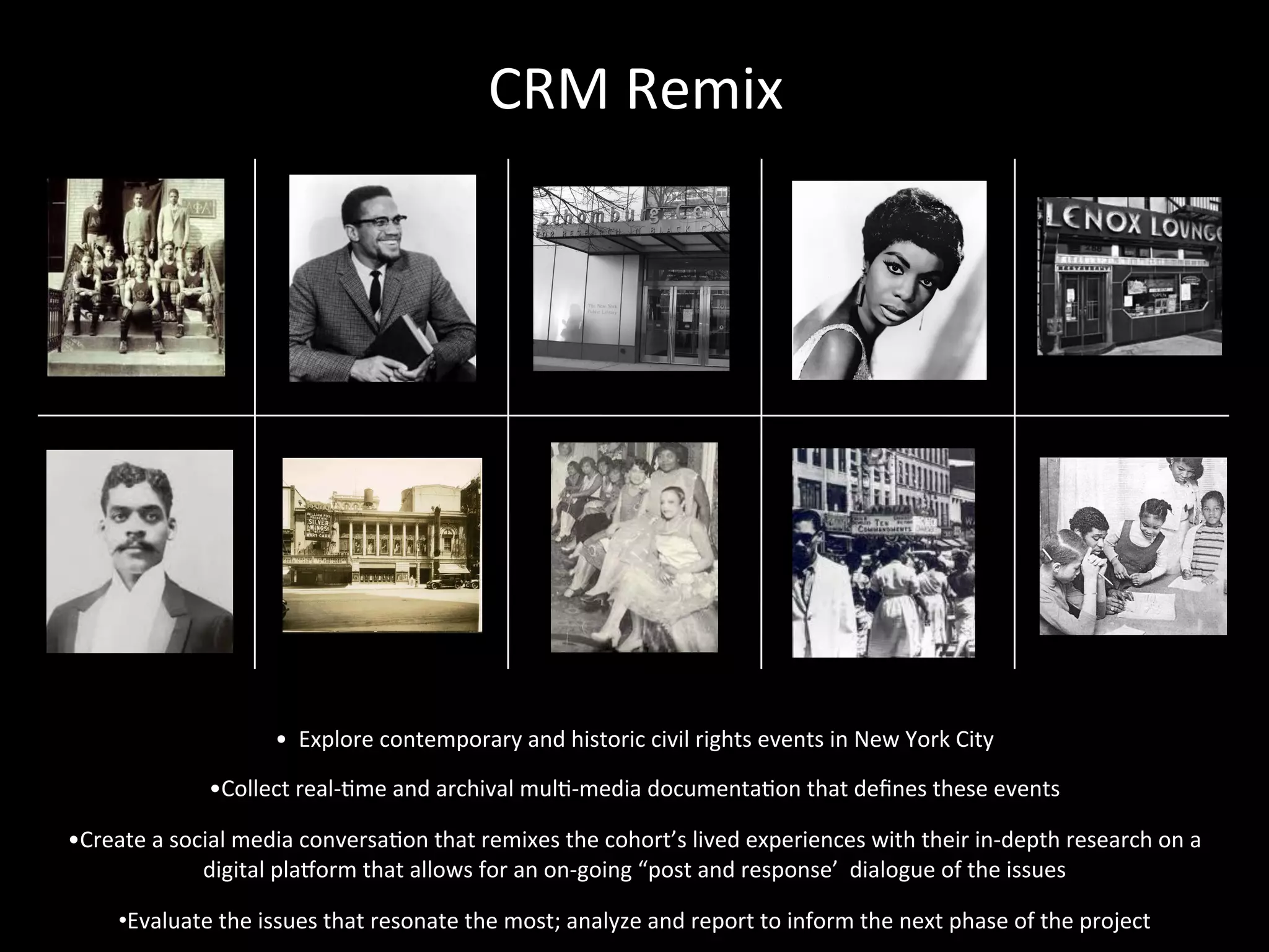 CRM$Remix$




                    •$$Explore$contemporary$and$historic$civil$rights$events$in$New$York$City$

              •Collect$real=>me$and$archival$mul>=media$documenta>on$that$deﬁnes$these$events$

•Create$a$social$media$conversa>on$that$remixes$the$cohort’s$lived$experiences$with$their$in=depth$research$on$a$
             digital$plaBorm$that$allows$for$an$on=going$“post$and$response’$$dialogue$of$the$issues$

     • Evaluate$the$issues$that$resonate$the$most;$analyze$and$report$to$inform$the$next$phase$of$the$project$
 