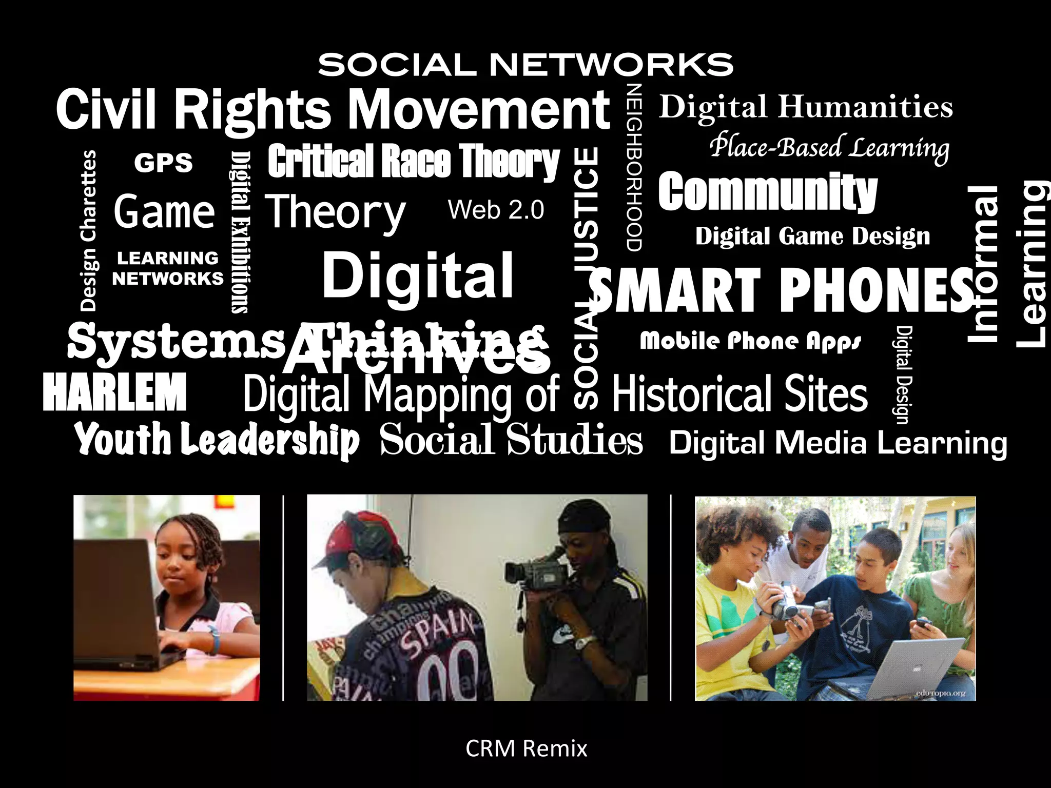 social networks!
Civil Rights Movement




                                                                                    NEIGHBORHOOD
                                                                 Digital Humanities
                                                                                                     Place-Based Learning	

                     GPS Critical Race Theory
 Design'Chare,es'




                                                                   SOCIAL JUSTICE
                               Digital Exhibitions
                                                                                                   Community




                                                                                                                                      Learning
                                                                                                                                      Informal
                    Game Theory Web 2.0                                                             Digital Game Design

        Digital SMART PHONES
                    LEARNING
                    NETWORKS



SystemsArchives
       Thinking




                                                                                                                     Digital Design
                  Mobile Phone Apps

HARLEM                                   Digital Mapping of                         Historical Sites
 Youth Leadership                                      Social Studies                              Digital Media Learning




                                                           CRM$Remix$
 