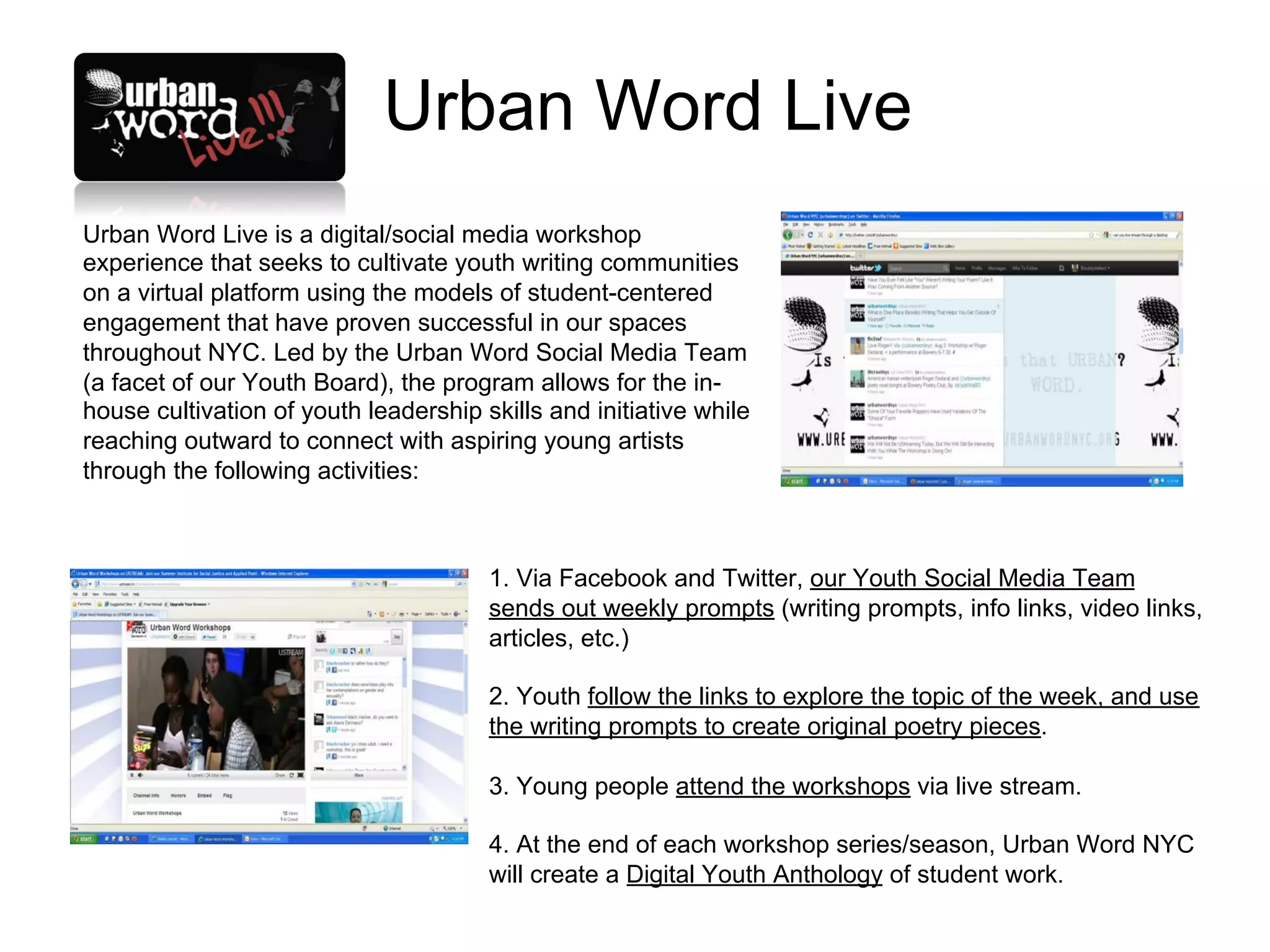 Urban Word Live
Urban Word Live is a digital/social media workshop
experience that seeks to cultivate youth writing communities
on a virtual platform using the models of student-centered
engagement that have proven successful in our spaces
throughout NYC. Led by the Urban Word Social Media Team
(a facet of our Youth Board), the program allows for the in-
house cultivation of youth leadership skills and initiative while
reaching outward to connect with aspiring young artists
through the following activities:



                                       1. Via Facebook and Twitter, our Youth Social Media Team
                                       sends out weekly prompts (writing prompts, info links, video links,
                                       articles, etc.)

                                       2. Youth follow the links to explore the topic of the week, and use
                                       the writing prompts to create original poetry pieces.

                                       3. Young people attend the workshops via live stream.

                                       4. At the end of each workshop series/season, Urban Word NYC
                                       will create a Digital Youth Anthology of student work.
 