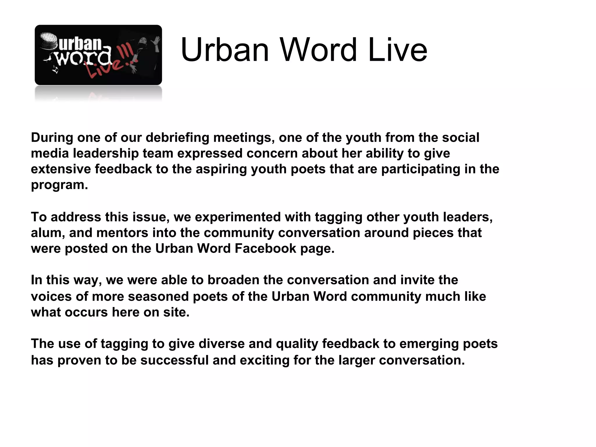 Urban Word Live

During one of our debriefing meetings, one of the youth from the social
media leadership team expressed concern about her ability to give
extensive feedback to the aspiring youth poets that are participating in the
program.

To address this issue, we experimented with tagging other youth leaders,
alum, and mentors into the community conversation around pieces that
were posted on the Urban Word Facebook page.

In this way, we were able to broaden the conversation and invite the
voices of more seasoned poets of the Urban Word community much like
what occurs here on site.

The use of tagging to give diverse and quality feedback to emerging poets
has proven to be successful and exciting for the larger conversation.
 
