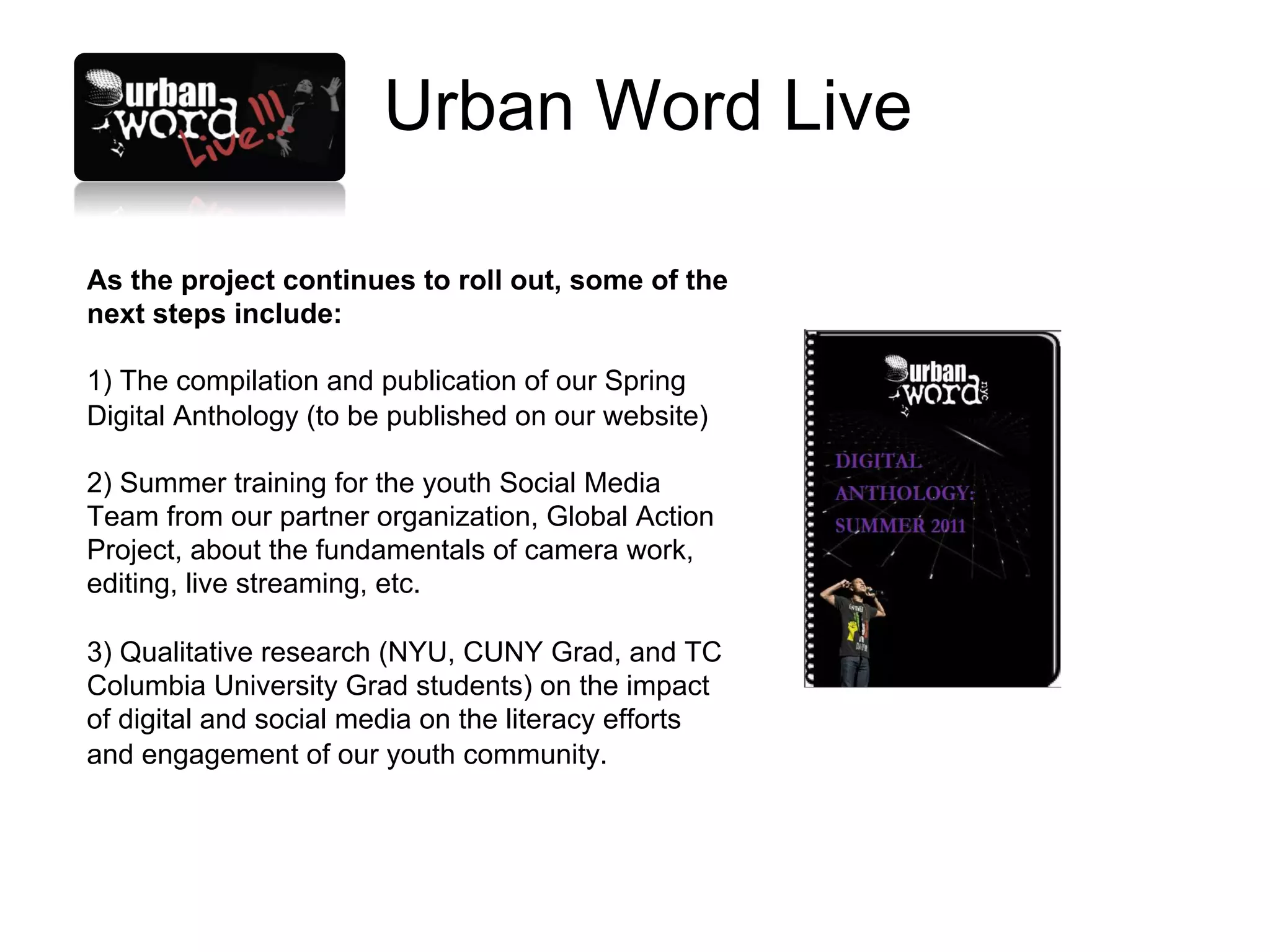 Urban Word Live

As the project continues to roll out, some of the
next steps include:

1) The compilation and publication of our Spring
Digital Anthology (to be published on our website)

2) Summer training for the youth Social Media
Team from our partner organization, Global Action
Project, about the fundamentals of camera work,
editing, live streaming, etc.

3) Qualitative research (NYU, CUNY Grad, and TC
Columbia University Grad students) on the impact
of digital and social media on the literacy efforts
and engagement of our youth community.
 