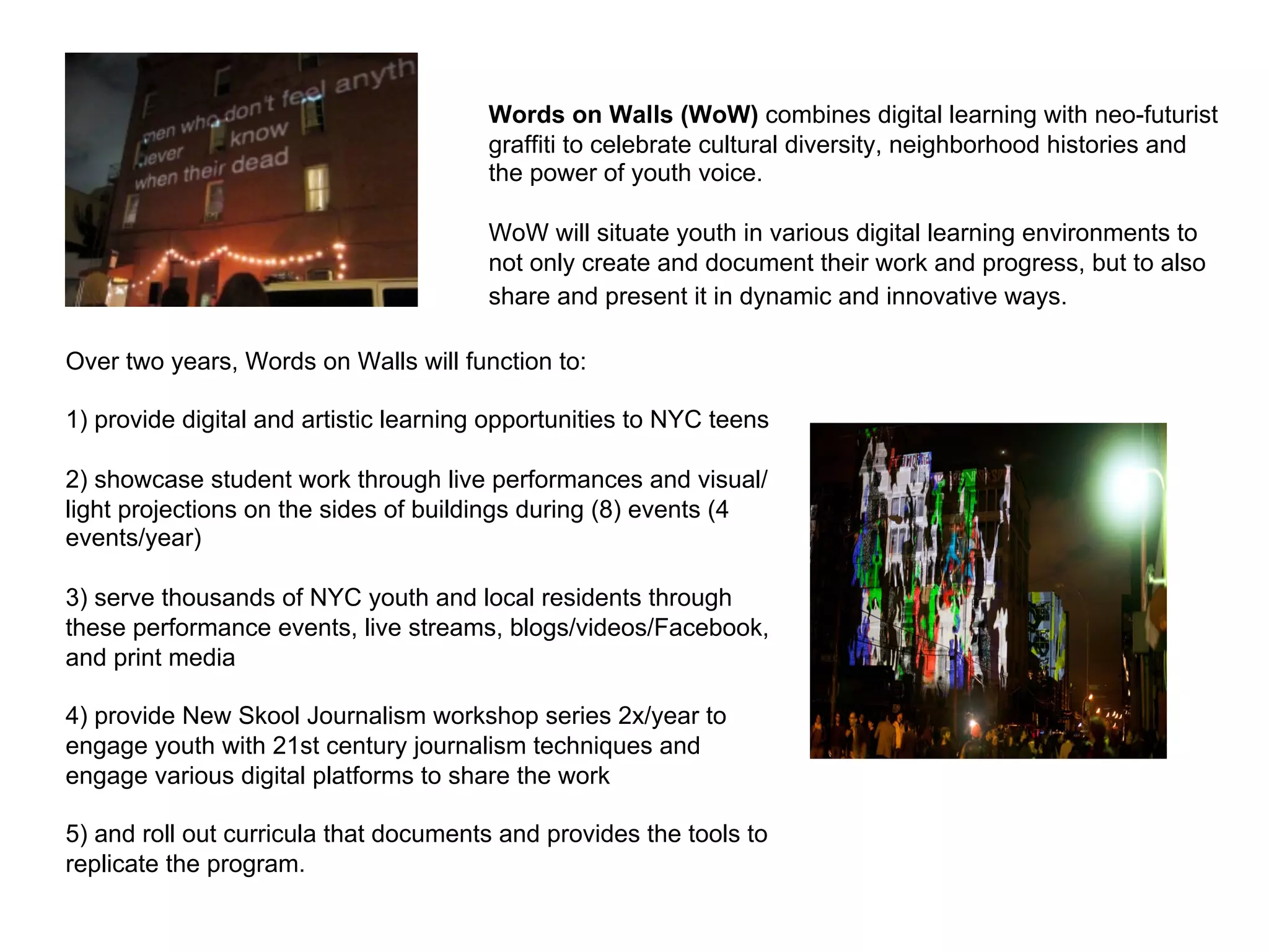 Words on Walls (WoW) combines digital learning with neo-futurist
                                        graffiti to celebrate cultural diversity, neighborhood histories and
                                        the power of youth voice.

                                        WoW will situate youth in various digital learning environments to
                                        not only create and document their work and progress, but to also
                                        share and present it in dynamic and innovative ways.

Over two years, Words on Walls will function to:

1) provide digital and artistic learning opportunities to NYC teens

2) showcase student work through live performances and visual/
light projections on the sides of buildings during (8) events (4
events/year)

3) serve thousands of NYC youth and local residents through
these performance events, live streams, blogs/videos/Facebook,
and print media

4) provide New Skool Journalism workshop series 2x/year to
engage youth with 21st century journalism techniques and
engage various digital platforms to share the work

5) and roll out curricula that documents and provides the tools to
replicate the program.
 