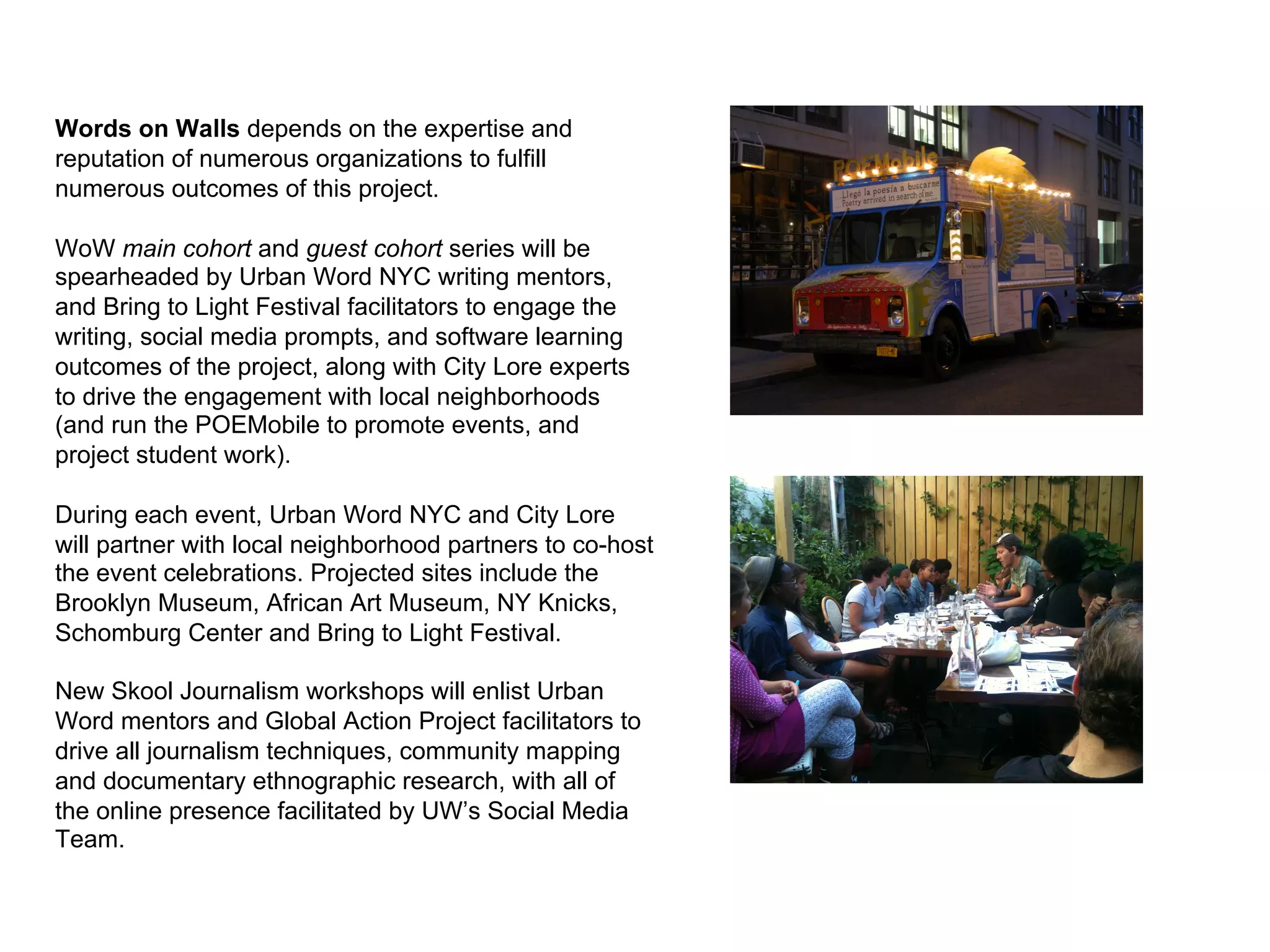Words on Walls depends on the expertise and
reputation of numerous organizations to fulfill
numerous outcomes of this project.

WoW main cohort and guest cohort series will be
spearheaded by Urban Word NYC writing mentors,
and Bring to Light Festival facilitators to engage the
writing, social media prompts, and software learning
outcomes of the project, along with City Lore experts
to drive the engagement with local neighborhoods
(and run the POEMobile to promote events, and
project student work).

During each event, Urban Word NYC and City Lore
will partner with local neighborhood partners to co-host
the event celebrations. Projected sites include the
Brooklyn Museum, African Art Museum, NY Knicks,
Schomburg Center and Bring to Light Festival.

New Skool Journalism workshops will enlist Urban
Word mentors and Global Action Project facilitators to
drive all journalism techniques, community mapping
and documentary ethnographic research, with all of
the online presence facilitated by UW’s Social Media
Team.
 