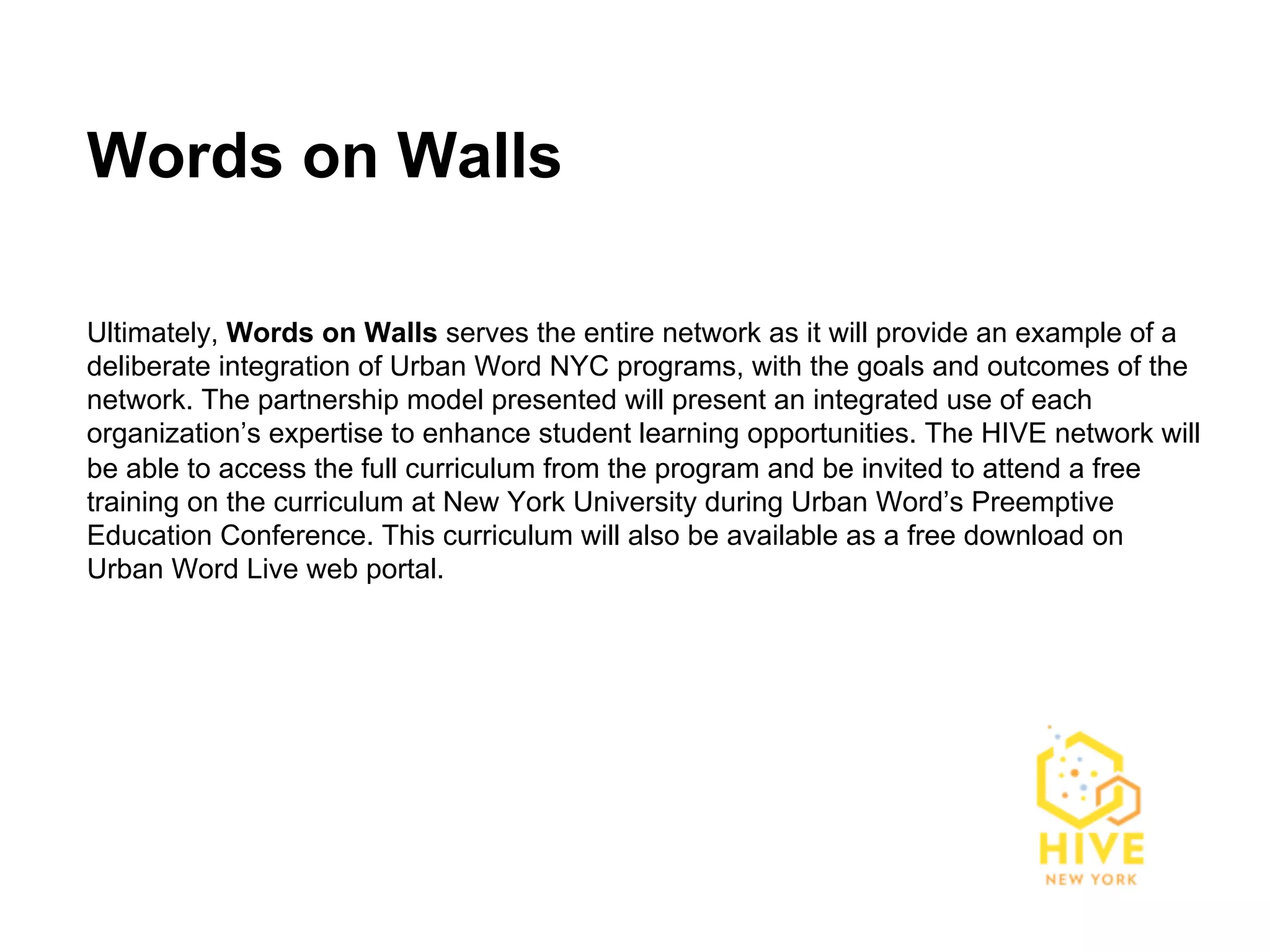 Words on Walls

Ultimately, Words on Walls serves the entire network as it will provide an example of a
deliberate integration of Urban Word NYC programs, with the goals and outcomes of the
network. The partnership model presented will present an integrated use of each
organization’s expertise to enhance student learning opportunities. The HIVE network will
be able to access the full curriculum from the program and be invited to attend a free
training on the curriculum at New York University during Urban Word’s Preemptive
Education Conference. This curriculum will also be available as a free download on
Urban Word Live web portal.
 