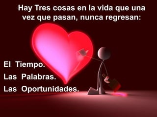 Hay Tres cosas en la vida que una
vez que pasan, nunca regresan:
El Tiempo.
Las Palabras.
Las Oportunidades.