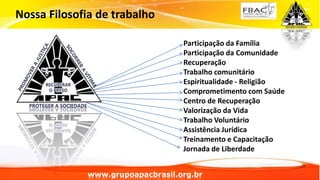Nossa Filosofia de trabalho
Participação da Família
Participação da Comunidade
Recuperação
Trabalho comunitário
Espiritualidade - Religião
Comprometimento com Saúde
Centro de Recuperação
Valorização da Vida
Trabalho Voluntário
Assistência Jurídica
Treinamento e Capacitação
Jornada de Liberdade
www.grupoapacbrasil.org.br
 
