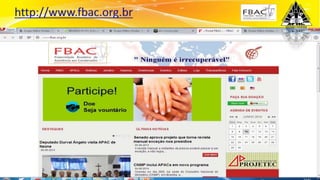 Surpreenda-se...
Finalmente começou a revolução.
Cada APAC é filiada da FBAC FRATERNIDADE
BRASILEIRA DE ASSISTÊNCIA AOS CONDENADOS.
Este órgão cooperador e fiscalizador das APACs, reconhecidamente de utilidade
pública a nível mundial, que tem a função de orientar, fiscalizar e manter a unidade
de propósitos das APAC’s no Brasil e assessora a aplicação do método APAC no
exterior.
 