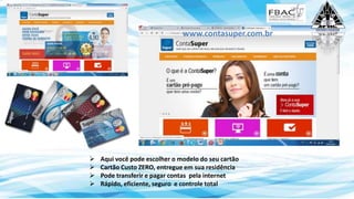 Aqui você pode escolher o modelo do seu cartão
 Cartão Custo ZERO, entregue em sua residência
 Pode transferir e pagar contas pela internet
 Rápido, eficiente, seguro e controle total
www.contasuper.com.br
 