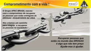 Surpreenda-se...
Finalmente começou a revolução.
Recuperar pessoas que
estão no mundo das DROGAS
é algo que não tem preço
Ajude-nos à ajudar.
O Grupo APAC BRASIL nasceu
com o compromisso de recuperar
as pessoas que estão entregues ás
DROGAS ESQUECIDOS DA VIDA.
Nós criamos um caminho
para integrar e recuperar
as pessoas na sociedade !
 