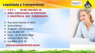  C N P J 20 087 489 0001-98
 APAC--ASSOCIAÇÃO DE PROTEÇÃO
E ASSISTÊNCIA AOS CONDENADOS
 Rua Jaime Gomes nª 2013
 Santa Helena
 Araguari – Minas Gerais
 Cep 38.440-191
 Fone – 55 34 3242-5360
 Cel 9127.8423 TIM
 Cel 8802.1630 OI
Legalidade e Transparencia
www.grupoapacbrasil.org.br
 
