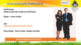 BASIC U$ 29
Conferencia
Todos os dias das 16.00 as 21.00 horas
Skype – maos-unidas
Site
Nosso Blog – maos unidas- drogas vencidas
www.grupomaosunidas.com.br
www.grupoapacbrasil.org.brr
www.grupoapacbrasil.org.br
www.grupoapacbrasil.org.br
 