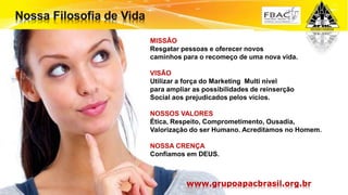 Surpreenda-se...
Finalmente começou a revolução.
MISSÃO
Resgatar pessoas e oferecer novos
caminhos para o recomeço de uma nova vida.
VISÃO
Utilizar a força do Marketing Multi nível
para ampliar as possibilidades de reinserção
Social aos prejudicados pelos vícios.
NOSSOS VALORES
Ética, Respeito, Comprometimento, Ousadia,
Valorização do ser Humano. Acreditamos no Homem.
NOSSA CRENÇA
Confiamos em DEUS.
www.grupoapacbrasil.org.br
 