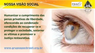 Surpreenda-se...
Finalmente começou a revolução.
Humanizar o cumprimento das
penas privativas de liberdade,
oferecendo ao condenado
condições de recuperar-se e
proteger a sociedade, socorrer
as vítimas e promover a
Justiça restaurativa.
www.grupoapacbrasil.org.br
 