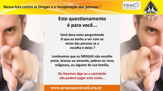 Surpreenda-se...
Finalmente começou a revolução.
www.grupomaosunidas.com.br
Este questionamento
é para você...
Você deve estar perguntando
O que eu tenho a ver com os
vícios das pessoas se a
escolha é delas ?
Lembramos que as DROGAS não escolhe
preto, branco ou amarelo, pobres ou ricos,
religiosos, ou alguém de sua família.
Ou façamos algo ou a sociedade
não poderá pagar esta conta...
www.grupoapacbrasil.org.br
 