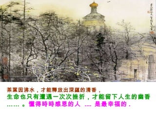 茶葉因沸水，才能釋放出深蘊的清香，  生命也只有遭遇一次次挫折，才能留下人生的幽香 …… 。 懂得時時感恩的人  ....  是最幸福的 . 