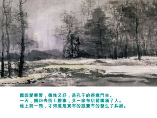 顏回愛學習，德性又好，是孔子的得意門生。  一天，顏回去街上辦事，見一家布店前圍滿了人。  他上前一問，才知道是買布的跟賣布的發生了糾紛。  