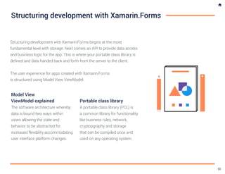 Structuring development with Xamarin.Forms
Structuring development with Xamarin.Forms begins at the most
fundamental level with storage. Next comes an API to provide data access
and business logic for the app. This is where your portable class library is
defined and data handed back and forth from the server to the client.
The user experience for apps created with Xamarin.Forms
is structured using Model View ViewModel.
Model View
ViewModel explained
The software architecture whereby
data is bound two ways within
views allowing the state and
behavior to be abstracted for
increased flexibility accommodating
user interface platform changes.
Portable class library
A portable class library (PCL) is
a common library for functionality
like business rules, network,
cryptopgraphy and storage
that can be compiled once and
used on any operating system.
13
 
