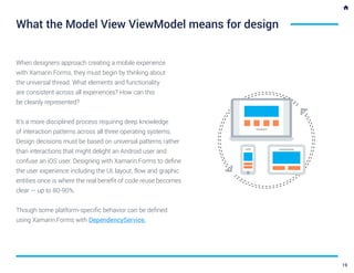 When designers approach creating a mobile experience
with Xamarin.Forms, they must begin by thinking about
the universal thread. What elements and functionality
are consistent across all experiences? How can this
be cleanly represented?
It’s a more disciplined process requiring deep knowledge
of interaction patterns across all three operating systems.
Design decisions must be based on universal patterns rather
than interactions that might delight an Android user and
confuse an iOS user. Designing with Xamarin.Forms to define
the user experience including the UI, layout, flow and graphic
entities once is where the real benefit of code reuse becomes
clear — up to 80-90%.
Though some platform-specific behavior can be defined
using Xamarin.Forms with DependencyService.
What the Model View ViewModel means for design
19
 