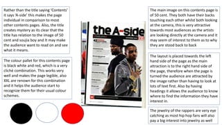 The main image on this contents page is
of 50 cent. They both have their backs
touching each other whilst both looking
at the camera, this is very attractive
towards most audiences as the artists
are looking directly at the camera and it
may seem of interest to them as to why
they are stood back to back
The layout is placed towards the left
hand side of the page as the main
attraction is to the right hand side of
the page, therefore when the page is
turned the audience are attracted by
the image rather than having to look at
lots of text first. Also by having
headings it allows the audience to know
where to find the information they have
interest in.
Rather than the title saying ‘Contents’
it says ‘A-side’ this makes the page
individual in comparison to most
other contents pages. Also, the title
creates mystery as its clear that the
title has relation to the image of 50
cent and soujia boy and It may make
the audience want to read on and see
what it means.
The colour pallet for this contents page
is black white and red, which is a very
cliché combination. This works very
well and makes the page legible, also
XXL are renown for this combination
and it helps the audience start to
recognize them for their usual colour
schemes.
The jewelry of the rappers are very eye
catching as most hip hop fans will also
pay a big interest into jewelry as well
 