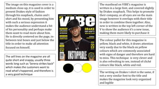 The image on this magazine cover is a
medium close-up, it is used in order to
present Drakes style of fashion
through his snapback, chains and t
shirt and his mood, by presenting him
with such a serious expression it
makes the audience understand a bit
of his personality and perhaps make
them want to read more about him.
He is directly centered on the page, in-
between text boxes and just below the
title in order to make all attention
focused on himself.
The writing on Drakes t shirt is the same, if
not a very similar font to the title and
makes the magazine look very organized
and legible
The colour pallet for this magazine is
yellow, black and white, it draws attention
very easily due to the black on yellow
colours which are commonly associated
with signs of danger and therefore are hard
to miss. This technique is very clever and
is also refreshing to see, instead of cliché
colours like black, white and red.
The masthead on VIBE’s magazine is
written in a large font, and covered slightly
by Drakes snapback. This helps to promote
their company, as all eyes are on the main
image however it overlaps with their title
in order to combine them together. Also,
new is written in the top left corner of the
V to show the audience it’s a new issue,
making them more likely to purchase it
The sell lines on the magazine are all
quite short and snappy, usually three
words long such as ‘Serena strikes back”
which makes the customers want to
read what's happened, and therefore is
a very good technique
 