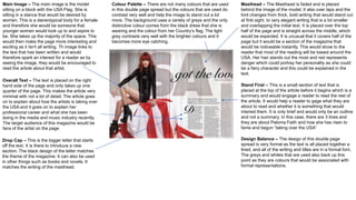 Main Image – The main image is the model
sitting on a block with the USA Flag. She is
sitting in a stance that would be desired by
women. This is a stereotypical body for a female
and therefore she would be someone that
younger women would look up to and aspire to
be. She takes up the majority of the space. This
would then make the page more interesting and
exciting as it Isn't all writing. Th image links to
the text that has been written and would
therefore spark an interest for a reader as by
seeing the image, they would be encouraged to
read the article about that artist.
Masthead – The Masthead is faded and is placed
behind the image of the model. It also over laps and the
font changes from thick, bold writing that would stand out
at first sight, to very elegant writing that is a lot smaller
and overlapping the initial text. It is placed over the top
half of the page and is straight across the middle, which
would be expected. It is unusual that it covers half of the
page but it would be a section of the magazine that
would be noticeable instantly. This would show to the
reader that most of the reading will be based around the
USA. Her hair stands out the most and red represents
danger which could portray her personality as she could
be a fiery character and this could be explained in the
text.
Colour Palette – There are not many colours that are used
in this double page spread but the colours that are used do
contrast very well and help the image to stand out a lot
more. The background uses a variety of greys and the only
distinctive colour comes from the black dress that she is
wearing and the colour from her Country’s flag. The light
grey contrasts very well with the brighter colours and it
becomes more eye catching.
Overall Text – The text is placed on the right
hand side of the page and only takes up one
quarter of the page. This makes the article very
minimal with not a lot of detail. The article goes
on to explain about how the artists is taking over
the USA and it goes on to explain her
professional career and what she has been
doing in the media and music industry recently.
The target audience of this magazine would be
fans of the artist on the page
Stand First – This is a small section of text that is
placed at the top of the article before it begins which is a
summary and would engage a reader to read the rest of
the article. It would help a reader to gage what they are
about to read and whether it is something that would
interest them. It is only brief and would only be an outline
and not a summary. In this case, there are 3 lines and
they are about Paloma Faith and how she has risen to
fame and begun “taking over the USA”
Drop Cap – This is the bigger letter that starts
off the text. It is there to introduce a new
section. The black design of the letter matches
the theme of the magazine. It can also be used
in other things such as books and novels. It
matches the writing of the masthead.
Design Balance – The design of this double page
spread is very formal as the text is all placed together a
lined, and all of the writing and titles are in a formal font.
The greys and whites that are used also back up this
point as they are colours that would be associated with
formal representations.
 
