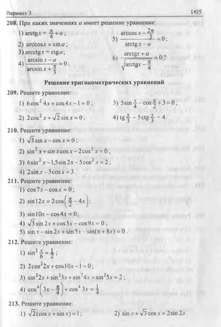 Вариант 3 1Ю5
208. При каких значениях а имеет решение уравнение:
1) arctg* = 4 + а ; arccos х - Д--
4 5 ) - ----------— = 0;
2) arccos* = sin a; arctg х - а
3) arcctg.v = ctga; _ arctg* + a no
.. arcsinx - a i я ‘
4) ----- ;------- = 0; arctg* - Ц
arcsin * + ^ V 4
Решение тригонометрических уравнений
209. Решите уравнение:
1) 6 cos24х + cos4x -1 = 0 ; 3) 5 s in ^ -c o s ^ + 3 = 0;
2) 2 cos2* + -Jl sin x = 0 ; 4) tg у - 5ctg 4 = 4.
210. Решите уравнение:
1) л/з sin х - cos х = 0 ;
2) sin2 x + sin x c o sx -2 cos2x = 0 ;
3) 6sin x - l,5sin2 x - 5 cos" x = 2;
4) 2 sin x -3 co sx = 3.
211. Решите уравнение:
1) cos7x-cosx = 0 ;
2) sinl2x = 2 c o s^ -j-4 x j;
3) sin 1Ox - cos4x = 0;
4) л/з sin 2x + cos 5x - cos 9x = 0 ;
5) sin x - sin 2x + sin 5x - sin(n +8x) = 0 .
212. Решите уравнение:
1) sin2f = i ;
2) 2 cos'2x + cosl Ox- 1= 0 ;
3) sin22x + sin23x + sin24x + sin25x = 2 ;
4) cos4f 3x - + cos4 3x = ^ .
213. Решите уравнение:
1) л/2 (cos x +sin x) = 1; 2) sin x + л/з cos x =
tO.
 