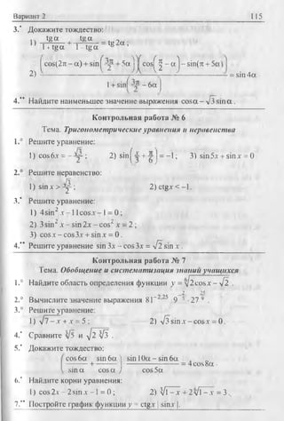 Вариант 2 115
3.’ Докажите тождество:
.. tg a tg a . л
1) i .------ h“i—*— - = tg 2a ;1+tg a 1- tg a &
fc o s(2 n -a) + sin^=j' + 5 a jjf c o s ^ - a j - s i n ( 7t + 5c
2) --------------------------------- —-—----- ———— .................... ~ = sin 4 a ■
1+ sinf - 6a J
4.*’ Найдите наименьшее знамение выражения co sa -л/з s in a .
Контрольная работа № 6
Тема. Тригонометрические уравнения и неравенства
1.° Решите уравнение:
1) c o s 6.y = - у ; 2) sin^4 + -jrj = -1; 3) sin5х + sinx = 0
2.° Решите неравенство:
/ч
l)s in x > -y -; 2)c tg x < -l.
3.* Решите уравнение:
1) 4sin2 х -1 lc o sx - 1= 0;
2) 3 sin‘ x - sin 2x - cos^ x - 2 ;
3) cos x - cos3x + sin x = 0.
4.** Решите уравнение sin Зх - cos3x = -Jl sin x .
Контрольная работа № 7
Тема. Обобщение и систематизация знании учащихся
1.° Найдите область определения функции у = ^2cosx - VI.
_2 25
2.° Вычислите значение выражения 8Г 2-25 9 3 ■27 9 .
3.° Решите уравнение:
1) J l - х +х = 5 ; 2) л/з sin х - cosx = 0.
4.* Сравните и ^ 2 [з .
5.’ Докажите тождество:
cos 6a sin 6a ) sin 1Oa - sin 6a
+ -------- ------------------------= 4cos8a-
sin a cosa J cos5a
(>.’ Найдите корни уравнения:
1) cos 2x - 2 sin x -1 = 0 ; 2) И1- x + 2 л/l - x = 3..
7.” Постройте график функции у = ctgx | sinx |.
 