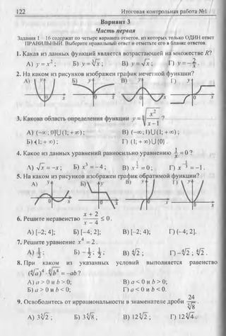 122 Итоговая контрольная работа №1
Вариант 3
Часть первая
Задания 1 1 6 содержат по четыре варианта ответов, из которых только ОДИН ответ
ПРАВИЛЬНЫЙ. Выберите правильный ответ и отметьте его в бланке ответов.
1. Какая из данных функций является возрастающей на множестве Л?
А)у = х 2 ; Б) у = [х ; В) у = 4 х ; Г) у = .
2. На каком из рисунков изображен график нечетной функции?
Г) У‘
1—
____{
0 X
A) (-co;0]U (l; + « );
БН1; + х);
В) (-« ;i)U (i; + <»);
Г) (1; + X)U{0}.
14. Какое из данных уравнений равносильно уравнению —= 0 ?
A)Vjc = - x ; Б) л-3 = - 4 ; В) л^ = 0 ; Г) х * = -1
5. На каком из рисунков изображен график обратимой функции?
А)
х + 2
6. Решите неравенство------ г S 0.
А) [-2; 4];
л-- 4
Б) [-4; 2]; В) 1-2; 4); Г) (-4; 2].
7. Решите уравнение д- =2 .
^ 2 ’ 2 ’ В ) ^ 2 ; H - V 2 ;V 2 .
8. При каком из указанных условий выполняется равенство
(Ца)4 = -ab?
А) а > 0 и b > 0;
Б) а > 0 и b < 0;
В) а < 0 и Ъ> 0;
Г) а < 0 и b < 0.
9. Освободитесь от иррациональности в знаменателе дроби
А) 3 ^ 2 ; Б) 3 ^ 8 ;
24
W
В) 1 2 ^ 2 ; Г) 1 2 ^4 .
 
