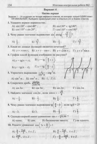 134 Итоговая контрольная работа №2
Вариант 4
Часть первая
Задания 1 - 1 6 содержат по четыре варианта ответов, из которых только ОДИН ответ
ПРАВИЛЬНЫЙ. Выберите правильный ответ и отметьте его в бланке ответов.
1. Укажите верное неравенство.
A) sin 130° < cos 140°; В) sin 130° < tgl40°;
Б) cos 110° < sin 20° ; Г) cos 110° < cos 180°.
2. Чему равно значение выражения sin j a r c t g f - ^
A ) 4 ; B ) £ - В) 1 .
2 '2 ’ 2 '
3. Какая из данных функций является нечетной?
A) y = xcosx; Б) у = „v-cos.v; В) у = д/sinx
4. График какой функции изображен на рисунке?
А )у = tg(ii + х); B)y = tg [•§ + * !;
o - f .
Г) у = х sinx.
Б)>' = tg(тс -х);
5. Упростите выражение
О У = tg j - | - х I•
sin-а
A) sin2 а ; Б) cos2 а ; В) —1; Г) 1.
6. Сократите дробь .
A) sin За ; Б) cos За ; В) sin 2а ;
7. Найдите значение cos2а , если cosa = .
Г) cos 2а .
А) - 4 ; Б )- I .
2 ’ В) Г)
8. Чему равно значение выражения tg + р J, если tgP = 2?
А) -3; Б) 3; В) Г)
3 •
9. Сколько корней имеет уравнение sin х = ij0,98 ?
А) один; Б) два; В) бесконечно много; Г) ни одного.
10. Решите уравнение cos Зх + у = 1.
А) A e Z ;
Б) k e Z ;
В ) ^ +
к
6
к 1 2тсА. , k e Z ;
 