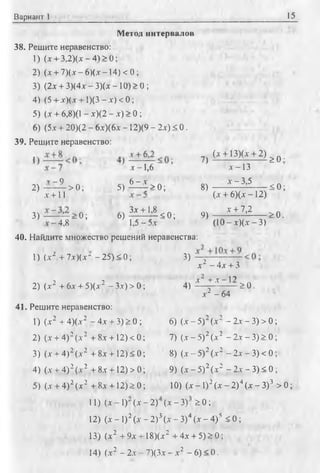 Вариант 1 15
Метод интервалов
38. Решите неравенство:
1) (х + 3,2)(х - 4) > 0;
2) (л + 7)(л - 6)(а*—14) < 0;
3) (2х + 3)(4л' - 3)(х —10) > 0 ;
4) (5 + л')(л + 1)(3 - х) <0;
5) (дг+ 6,8)0 - х)(2 - л) > 0 ;
6) (5х + 20)(2 - 6х)(6х - 12)(9 - 2х) < 0 .
39. Решите неравенство:
V —9
2) ------ > 0 ;
х + 11
3) —о ;
-4,8
х - 1,6
5) ^ 4 > 0 ;
6) ^ ± М < 0 ;
1,5-5л-
?) (д + 13)(л- + 2 ) ^ 0 .
8)
9)
д -1 3
х - 3,5
(х + 6)(х - 12)
х + 7,2
(10 - х)(х - 3)
< 0 ;
> 0 .
40. Найдите множество решений неравенства:
1) (л-2 + 7х)(х" - 25) < 0;
2) (л-2 + 6л-+ 5)(л-2 - 3.v) > 0;
41. Решите неравенство:
1) (х2 + 4)(.т2 - 4х + 3) > 0 ;
2) (л + 4)2(л2 + 8х + 12)<0
3) (л- + 4)2(х2 + 8х + 12) < О
4) (л + 4) 2(л 2 + 8л + 12) > О
5) (л + 4) 2(л2 + 8л + 12) > О
3 )
л2 - 4л + 3
4 , i i ± £ z l 2 2 0 .
л2 - 64
6) (л - 5) (х - 2л - 3) > 0 ;
7) (л - 5 ) 2 (л 2 - 2л - 3) > 0;
8) ( х - 5 ) 2(х2 - 2л - 3 )< 0 ;
9) (х - 5 ) 2 (х2 - 2х - 3) < 0 ;
10) (х -1 )2( х - 2 ) 4( х - 3 )3 > 0 ;
11) (л - 1) (х - 2) (х - 3) SO;
12) (х - I)2(х - 2)3(х - З)4(л - 4)5 < 0 ;
13) (х2 + 9х + 18)(х2 + 4х + 5) > 0;
14) (х2 - 2л - 7)(3х - х2 - 6) < 0.
 