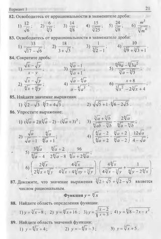 Вариант 1 21
82. Освободитесь от иррациональности в знаменателе дроби:
1) - j = ; 2) A ; 3) “
л/б VI Vs
„ч 15 • « 2 4 ■ ЛЛ w
^ }I--- * ^Г~ ’ 1I---А
V25 V8 -7/ ^ 4
83. Освободитесь от иррациональности в знаменателе дроби:
З ) т 7=^— ; 4) 10
V2 - 1 ’ V9 + V 3 + 14 й - 4 ь ' з + л /з '
84. Сократите дробь:
лч V o -1 , , л/9а -y h a ~
2)
jc — у
J x - J y
^ + 4у [у - ’
3)
4)
V a + 1 ’
л/й - ifa
а Л а
5)
6)
Va - л/3
х+8
■ 2 ^ + 4
85. Найдите значение выражения:
1) ^ 2 -л /з-л /7 + 4л/з ;
86. Упростите выражение:
1) <Vo + 2)([а - 2) - (Vo" + З)2 ; 3)
2) л/л/5+ 1 -л/б-2л/5 .
Ifa +[b 2 л/а
2)
л/а л/а
л/а - 1 л/а + 1
3 ^ Va + 2 96
4)
У а Ь - У ъ Va - ’
У ^ - 2 У ^ + 2 ) 12л/а ,
ifa + 2 л / а - 2 у 4 - л / а
5)
6)
Va - 4 2Va - 8 ifc + 2% '
( 2у[х 4[х ( 4 л/х 1 1
^2 л/х + ^/у 4  [ х + 4 t f x y + s f v ; y4yfx - i [ y 6 / 7 - 2 ^ J
87. Докажите, что значение выражения л/2 + л/5 + ^ 2 -л /5 является
числом рациональным.
Функция J = V*
88. Найдите область определения функции:
1) j = V .v-8 ; 2) >/ = л/х + 16 ; 3) у = y j - f j > 4) _у= Vs - 7х - х
89. Найдите область значений функции:
I) у =Мх’+4- 2 ) у = - Ц х - 3 ; 3) y =fx+5.
 