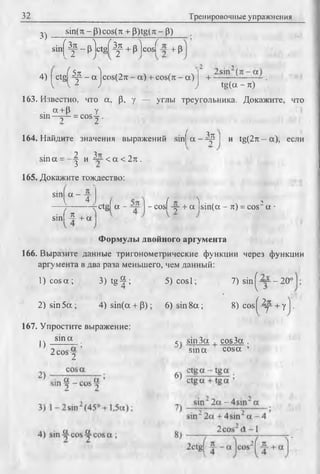32 Тренировочные упражнения
3) Sin(71- (3)cos( 7t + P)tg( л - (3)
sin[ ^ - plctgf ^ + p )cosf + P
4) j ctgf Др - a ) cos(2ti •- a) + cos(rc - a ) j + ~ S1~.—..- — .
V V 1 ) ) tg(a - 7t)
163. Известно, что a, p, у — углы треугольника. Докажите, что
. сх+ р у
sin—у - = cos у .
164. Найдите значения выражений sinj a - Др I и tg(2тс- а), если
? ^ТГ
sin a = - - | и ~ < а < 2 к .
165. Докажите тождество:
jctgf а - - cosf -у + a lsin (a - я) = cos2 a •
sin a - v
__V____i _
• ( n Vsmi — + a
Формулы двойного аргумента
166. Выразите данные тригонометрические функции через функции
аргумента в два раза меньшего, чем данный:
1) co sa ; 3) tg-^; 5) cosl; 7) sin^“ - 2 0
2) sin 5a ; 4) sin(a + p ); 6) sin 8 a ; 8) cos^ ^ + у
167. Упростите выражение:
I sm a . сч sin 3a cos 3a .
} 2 cos 2 ’ sina cosa ’
 