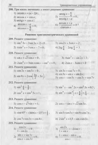38 Тренировочные упражнения
208. При каких значениях а имеет решение уравнение:
1) arcsinx = (o -l)jt; a r c tg x - |
2) arccos х = cos a ; 5) = 0;
arcctgx - a
3) arctgx = cos a ;
arccos x - a _ 6) aicsin.r + a _ q 7
4) ' .... = 0 ; “ Г
arcco sx + - arcsin x
6
Решение тригонометрических уравнений
209. Решите уравнение:
1) sin2 З л 3sin Зх + 2 = 0 ; 3) cos2x + 3sinx= 2 ;
2) 6sin2x + 5cosx - 7 = 0; 4) 2tg~ - 2ctg^ = 3.
210. Решите уравнение:
1) sin.v + л/з cosj: = 0; 3) 4sin2,v+ sin 2x = 3 ;
2) 2sin x + 3sinxcosx + cos“x = 0; 4) 2sin.v-3cosx = 2.
211. Решите уравнение:
1) cos3x + cos5.y = 0; 3) sin 3x + cos Ix = 0;
. „ л f ^4) sin3x + sinx = sin2x;
2) sm9x = 2 cosb4^ + 3x ; _
' ^ 2 J5) cos x + cos 5x - cos 3x + cos 7x .
212. Решите уравнение:
1) sin2 4 = 4 ; 3) sin2x - sin22x + sin23x = 0,5
2) cos“ x + cos2 5x = 1; 4) sin4 x + sin4f x + 4 I= 4 ■
213. Решите уравнение:
1) cos x + л/з sin x = 1; 2) cos x - sin x = л/2 sin 3 x .
214. Решите уравнение:
1) sin(45° + x)sin(x -15°) = X ; 3) sin5xcos3x = sin9xcos7x;
2) cos7xcos3x = cos4x ; 4) 2sin~ x = 1,5 - sinxsin3x.
215. Решите уравнение:
cos2x sin 2x
1) ------------------------------------------------------------------------- = 0;3) — --
1- sin 2x 1+ sin y
sinx + sin3x „ .. 1 - c o s x - s in x „
2) ----------------- = 0 ; 4 i --------------------- = 0 .
cosx + cos3x cosx
 