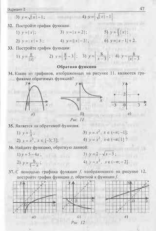 Вариант 2 47
3) _у= л/|7|-1; 4) у = |л/П^Т- 1 1•
32. Постройте график функции:
1)_у = |х|; 3) у =х + 2;
2) у = | х | + 3 ; 4)= || х | - 3 1;
33. Постройте график функции:
У -
8
2) У :—3 ; 3)>> =
8
х - 3
; 4) v = - 8
Обратная функция
34. Какие из графиков, изображенных на рисунке 11. являются гра­
фиками обратимых функций?
У*
....2
3 *
в)
Рис. 11
35. Является ли обратимой функция:
1) у =1 ; 3) у = х2,х е (-со; - 1];
2) v = х2, Л' е [-3; 3]; 4) у = х2,х-е (-со; 1] ?
36. Найдите функцию, обратную данной:
I)>’= 5 - 4 х ; 3) у = 2 - ч ! х - Ъ ;
4) v = х , х е (-со; - 2].
37. С помощью графика функции f изображенного на рисунке 12,
постройте график функции g, обратной к функции/
Vi V 1 /
i S
-
/
у
;
/
/ 0 /
✓ /
/•✓ / ... .
- - J > к ✓
✓
/
/• . V
/
✓
1 у> к / 1г |
✓
✓
✓ о
✓ |
✓
✓ _!
б)
Рис. 12
в)
 