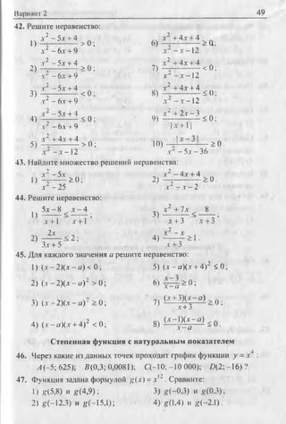 Вариант 2 49
42. Решите неравенство:
1) 4 ~ ^ > 0 ; 6) * ' + 4£-+1 >Q;
л- - 6 х + 9 л-- - х -12
2) 4 ^ i l i > o ; 7, 4 ± i £ l i < 0 ;
.v"-6jc + 9 х ~- x —2
3) ^ - 5jc + 4 < 0 ; 8) х Ч 4 х + 4 5();
л" - 6х + 9 л-' - л--1 2
4) -4 < 0 ; „ £ ± 2 1 = 2 * 0 :
л -6 л + 9 | а-+ 1|
5 ) х ~ +4:11.А. > о ; 10) > 0 .
х —х —2 х - 5.v- 36
43. Найдите множество решений неравенства:
l > 4 ^ i > 0 ; 2 , ф ^ > 0 .
Л-2 -2 5 х - х - 2
44. Решите неравенство:
5 i - 8 i - 4 „ч х 2 +7х , 8
и —г - — г ; 3 ) ^ - — <
л-+1 х +1 х + 3 х + 3
2) - ^ - < 2 ; 4) — —т- ^ 1•
3-т+ 5 х + 3
45. Для каждого значения а решите неравенство:
1) (Л--2 )(х -а ) < 0; 5) (х - а)(х + 4) <0
2 ) (x-- 2 ) ( х - а ) 2 > 0 ; 6) > 0;
х - а ’
3) ( г - 2 ) ( х - а ) 2 > 0 ; ' 7)
(х +У)(х-а) ^ А.
х + 3 ~ и ’
4) (х --а)(х +4)2 < 0 ; 8)
(х -1 )и -я ) ^
х - а - •
Степенная функция с натуральным показателем
46. Через какие из данных точек проходит график функции у = .г4 :
Л (-5; 625); В(0,3; 0,0081); С (-10;-10 000); £>(2;-16)?
j ->
47. Функция задана формулой g(x) = х ‘ . Сравните:
1) g(5,8) и g (4,9); 3) g(-0,3) и g(0,3);
2) g(-12.3) и g(~15,l); 4) g(l,4) и g(-2,l).'
 