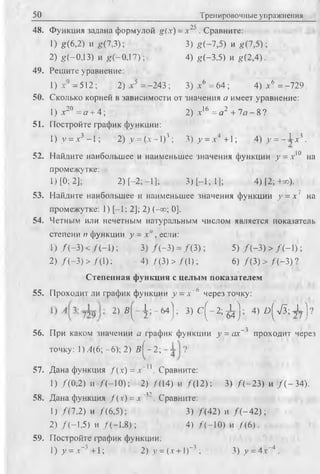 50 Тренировочные упражнения
48. Функция задана формулой g(x) = х 2 5 . Сравните:
1) g(6,2) и g(7,3) ; 3) g ( - 7,5) и g(7,5) ;
2) g ( - 0,13) и g(-0,17) ; 4) g(-3,5) и g(2,4).
49. Решите уравнение:
1) jc9 -5 1 2 ; 2) л-5 = -243 ; 3) х6 = 64 ; 4) а6 = -729.
50. Сколько корней в зависимости от значения а имеет уравнение:
1) х20 = о + 4; 2) .т16 = о 2 + 7я - 8 ?
51. Постройте график функции:
1) у = л3 -1 ; 2) у = (я-- 1)3; 3) у = .т4 +1; 4) у = - 1 . г 
52. Найдите наибольшее и наименьшее значения функции у = .т10 на
промежутке:
1) [0; 2]; 2) [-2;-1]; 3) [-1; 1]; 4) [2;+»).
53. Найдите наибольшее и наименьшее значения функции у = х 1 на
промежутке: 1) [-1; 2]; 2) (-°о; 0].
54. Четным или нечетным натуральным числом является показатель
степени п функции у = х " , если:
1) /( - 3 ) < /(-1 ) ; 3) /( - 3 ) = /( 3 ) ; 5) /( - 3 ) > /( - 1 ) ;
2) /( - 3 ) > /41) ; 4) /(3 ) > /(1 ); 6) /(3 ) > /( - 3 ) ?
Степенная функция с целым показателем
55. Проходит ли график функции у - х~в через точку:
2 ) в ( 4 ; - м ); 3 ) с ( - 2 ; ^ ) ; 4) в ( 7 5 ; Х ) ?
56. При каком значении а график функции у = ах~' проходит через
точку: 1М (6;-6); 2) 2 ? ^ - 2 ; ?
57. Дана функция Jx) = x~u . Сравните:
1) /(0,2) и /(-1 0 ); 2) /(14) и /(1 2 ); 3) /(-2 3 ) и / ( - 34).
58. Дана функция / ( ,v) = „г п . Сравните:
1) /(7 ,2 ) и /(6 ,5 ); 3) /(4 2 ) и /( - 4 2 ) ;
2) /(-1 ,5 ) и /(-1 .8 ); 4) /(-1 0 ) и /(6 ).
59. Постройте график функции:
1) у = х"''' +1; 2) у = (х +1)-3 ; 3 )у = 4х‘“4 .
 