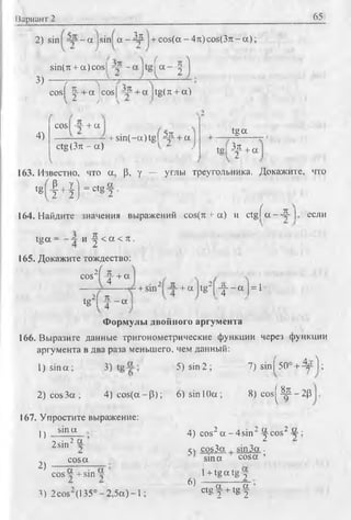 Вариант 2 65
2) sin - a sin а - Д р + co s(a-4 rt)co s(3 :t-a);
3)
sin(n + a)cos|
h i)
cosj
incosj tg( л + a)
4)
cos -+ а
ctg (Зтс - а)
+ sin(-a)tgl Др + а
V
tg a
tg| 32л + а
163. Известно, что а, Р, у — углы треугольника. Докажите, что
tg M l" 0'8?
164. Найдите значения выражений cos(n + а) и c tg fa --S -j если
tg a = и -| < a < л .
165. Докажите тождество:
л { лcos'l "y- + a
tg2( f - а
+ S 1 1 1 '
2 Л
+ а tg ~ [-|--a | = 1
Формулы двойного аргумента
166. Выразите данные тригонометрические функции через функции
аргумента в два раза меньшего, чем данный:
5) sin 2; 7) sinf 50° + 4тО ;Г) sin a; 3) J) ч oajji */v 1 п
2 )c o s3 a ; 4 )co s(a~ P ); 6 )s in l0 a ; 8) cos|^^--2p
4) cos2 a - 4 sin2 ^-cosz —■
j; cos3a i sin3a .
sina cosa ’
1+ tg a tg 2'
167. Упростите выражение:
sina
1)
2)
2sin2 И
cosa
cos “ + sin
Л a .
3) 2 cos (135° - 2,5a) -1 ;
6)
ctg | + tg | ’
 