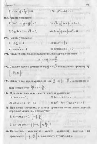 Вариант 2 69
Ж_ 2 х | _ 0:11)sin ( * - ^ J =
189. Решите уравнение:
Г) 3 + 3cos
6 ' 18J _ ° ’
2) 3tg(Зл + 1) + у/з = 0;
190. Решите уравнение:
i ) t g £ = - i ;
2) sin nyfx - -1 ;
12)ctg (5 - 4л-) = -3.
3) V3ctgf5x + -5-j + 3 = 0;
4) 2sin I ^ - x + л/з = 0
3) cosx" = -j ;
4) sm(sin(sin.t)) = 0.
191. Найдите наименьший положительный корень уравнения:
cosi -T -f ) = - :у •
4 = —л/з принадлежит промежутку192. Сколько корней уравнения ctg 2
--S-- 2л ?
2
193. Найдите все корни уравнения sin ^ - 8x j = - :y -, удовлетворяю­
щие неравенству ^Ж < х <
194. При каких значениях а имеет решения уравнение:
1) cosx = « - 5 ; 3) (a + 3)sinx = w -l;
2) sin 6jc = 4я - о 2 - 5 ; 4) (a1 -5ff + 4)cosx = o - 4 ?
195. При каких значениях а данное уравнение имеет единственный
корень на указанном промежутке:
Г) + «)tgх = 0, Ж- Ж
3 • 6
2) (х - а)| cos v + А 1= 0 л- Л
196. Определите количество корней уравнения cosх = а на
промежутке Ж- Зл
V 4
в зависимости от значения а.
 