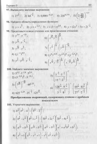 Вариант 3 89
-1,5
97. Вычислите значение выражения:
1)27»; 2)64~*; 3) 0,000Г 0'25; 4) 2560'375 ; 5)
98. Найдите область определения функции:
1) у = х ^ , 2) у =д'”2-3; 3) у = (3 - .г)2'8; 4) у = (2д-2 - 5х + 2)" ‘ .
99. Представьте в виде степени или произведения степеней:
49
О V м
11 3
■2) у » •у *;
15 £
3) J 2R : v7 ;
4) О - " 4)0’9 ;
5 _5 _5
5 ) } , 9 .у 12 .у 6 .
10 i* 'l
6) I Л-2'у 35
..12
20
7) Д
u Г 11'i
/ И
21
34
9) ^ х и у 81
100. Найдите значение выражения:
5)
..4УЛ2П _15 _5_45
-V м v32
1) 53'2 -5~2'8 -52'ь :
2) (3~0,9)8 :3~10’2 :
/ .Л >
3 “ 7 , 5 7
3)
_ 5J.
( ±6 ^ 42
7 17
15~‘ -27
•49,1,25 .
6)
( - i - - O
-i
f А 9Л
12814 9 6 644 -818
i l i -1
i 3 6 -84 J 21- -2 4 J4) 625~2,25 ■25 3 125 9 ;
Преобразование выражений, содержащих степени с дробным
показателем
101. Упростите выражение:
1 ) i * f & * - 4 - | й ‘ - 2
2) Гb* -с< Yi* + с*-f56® + 2 с Ч 3i* - 4с*
3)
( х i V j J . V L i
a 24 + Z>24 | o 24 ~ b 24 | n 12 +/>12
N/ i I i I
a :' +a1'bb + 63
 