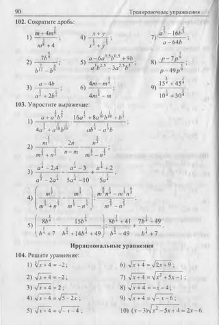90 Тренировочные упражнения
102. Сократите дробь:
1)
2)
от + 4от8
от* + 4
4
7/)9
7 4
Ь* - Ь ‘>
4)
х +у
I ’
з
3)
а -4Ь
а 2 +2 Ь2
5)
6)
х 3 + у
а - 6а 0’эЬп'э + 9Z)
3 , 2,5 2 ,5 .3
й /) - З а b
4от-от4
4?и4 -те
103. Упростите выражение:
1)
3 2
a +a sb5 16J + 8a 'V ° + ^
4а* + а '°£ |п
1 х
ab3 —а 5b
2)
3)
4)
5)
т2 2/7 /72
I 1
от2 + и2
о - от ч
Л77 - п
’ ■
2
а * - 2 . 4
J. L
а 4 - 3 а 4 + 2
1 1 1 1 >
а 2 - 2 а 4 5 а 4 -1 0 5а*
/ 1 I > 1 1 6
ОТ" от3 от- И3 - 7775И3
I 1 t 1 2 2
^ те3 + и 5 ОТ5 - /75 ОТ3 - Я5
/ 1
864 1564
N.
864 +41
,/>4 + 7 Л2 +1464 + 49 />2 - 4 9
7)
8)
а -4 -16/»3
а-64Л
р - 1 р 9
9)
р - 4 9 р ч
i 
154 + 454
10* +30*
Л4 +7
Иррациональные уравнения
104. Решите уравнение:
1 ) V T T 4 = - 2 ;
2) V 7+4 = -2 ;
3) л/х + 4 = 2 ;
4) vGT+ 4 = л/Т- 2а- ;
5) -/7”+4 - %/- т - 4 ;
6) л/.v+ 4 = л/2х +9 ;
7) j x + 4 =л[х2 +5х~ ;
8) у/х + 4 = - х - 4 ;
9) у/х+4 = V - .V- 6 ;
10) (л-- 3 ) 7 / 5.Г+ 4 =2л*-6.
 