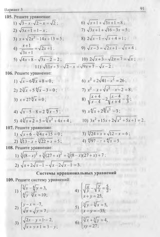 Вариант 3 91
105. Решите уравнение:
1) л/3 —х ■-J2 - х = л /2 ; 6) л /х + 1+ /3x + 1= В;
2) л/5х + 1 = 1—х ; 7) л/Зх +1 + л/16 - Зх = 5 ;
3) х + л/2х2 -14х + 13 = 5 ; 8) 2л/х^Т-л/х + 4 =1;
4) . ' ■ —ц/2х +1 : 9) л/х —3 = л/2х + 1—л/х + 4 ;
л/Зх + 1
5) л/4х + 8 —л/Зх —2 = 2 ; 10) 2л/х + 3 —л/2х + 7 = л/х ;
11) л/11х + 3 - л / 2 - х = л/9х + 7 - л / х - 2
106. Решите уравнение:
1) л / х - б З / х + 8 = 0 ; 6) х2 + 2 /4 1 -х 2 =26;
2) 2 ^ х + 5 л / х - 3 = 0; 7) х2^-х + л/х2 - х - 2 = 8;
3) « 2 7 ^ = 0; 8 ) i m _ 2 E 5 = f ,
4) л /х -Т - 8 = 2 у[х~-5 ; 9) х^/х+ 2л/х5 =3 ;
5) 4 л/х + 2 + 5 = Vx2 + 4х + 4 ; 10) Зх2 +15х + 2л/х2+5х + 1 = 2.
107. Решите уравнение:
1) л/х + 6 —л/4х + 15 = 0 ; 3) л/24 + х + л/12 - х = 6 ;
2) V l3-jr + V22 + JT= 5 ; 4) $/97-jr+V * =5.
108. Решите уравнение:
1) ^/(8 - X)2 + ^(27 + х)2 = з/(8 - х)(27 + х) + 7 :
2) -/х + 2л/х-Т - л/х-2л/х-1 = 3.
Системы иррациональных уравнений
109. Решите систему уравнений:
п |л/х = 3>
1 ) № ^ = Ю;
f>•—х = —7,
2) { л + л ; = 7 :
3) V 2 7 T ^ T .= 2,
[л/х + >’ + 1 = 3 - у ;
 