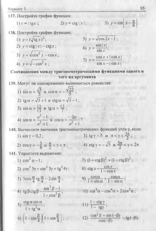 Вариант 3 95
137. Постройте график функции:
1)у - | tgx |; 2) у = ctg | л-!; 3) у = sin
138. Постройте график функции:
1) у = (yftgx )2 ; 5) у = Vcos2х -1 ;
2) у = ctg | х | - ctgx; 6) y = Sm|'Y
3) у = л/cos2х - cosx;
sinx
COS X + 1cos X
I-------- T ~ 7) v = -
4) у = V - cos x ; ’ sin x- 1sin x |
Соотношения между тригонометрическими функциями одного и
того же аргумента
139. Могут ли одновременно выполняться равенства:
1) sin a = ~ и cosa = ;
2) tg a = л/з +1 и ctg a = л/з - I ;
1 ? 1'У
3) sin a = y j и tg a = -у-;
44 ■ ° 2 _ 1 2 0 о
4) sin a = —г---- и cos a = - г - — ?
a2 +1 a + 1
140. Вычислите значения тригонометрических функций угла у, если:
1) sin у = 0,2 ; 3) tg у = 5 и ж у с Д р ;
2) cosy = - | и |- < у < л ; 4) ctgy = -/5 и -=у-< у < 2п.
141. Упростите выражение:
]) cos2 Ф-1 ; 7) (1+ ctg Р)2 + (1 - ctg Р)2 ;
sin х .
cos х
2) cos2 Зу + sin2 Зу + tg24у; 8) ctg х - y z
3) 3COs - £ t g £ - 2 s in £ ; 9) ^ Ж а _ + ^ 04а _
’ 4 6 4 4 M + sm a 1 -s in a
4) tg p ctg P - s‘n ft --i-; 10) sin4a - cos4a + 2 cos2a ;
1 - cos“ P
ctg a sin a , 14 1-c tg y
' i , 2 ’ ' 1- tev ’1 + tg а ь'
f, • PY i • P i n , cos2p +
6)1 ! sm-4 n + M n 4 j ; 1-) cos(_p) ^-tg( P)-
 