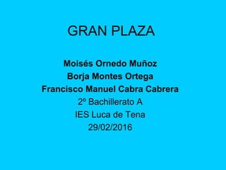 GRAN PLAZA
Moisés Ornedo Muñoz
Borja Montes Ortega
Francisco Manuel Cabra Cabrera
2º Bachillerato A
IES Luca de Tena
29/02/2016
 